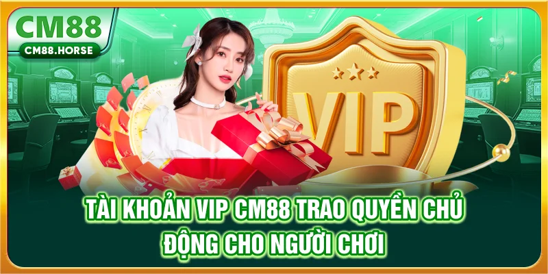 Tài khoản VIP CM88 trao quyền chủ động cho người chơi